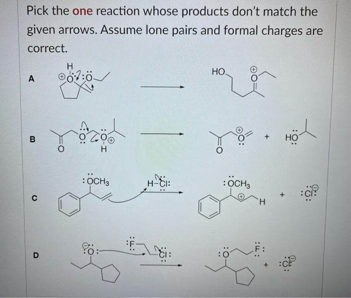 Pick the one reaction whose products don't match the
given arrows. Assume lone pairs and formal charges are
correct.
A
B
C
D
H
07:0
H
: OCH 3
:F:
H-CI:
61:
HO.
:OCH 3
:ךד:
+
F:
어
HOT