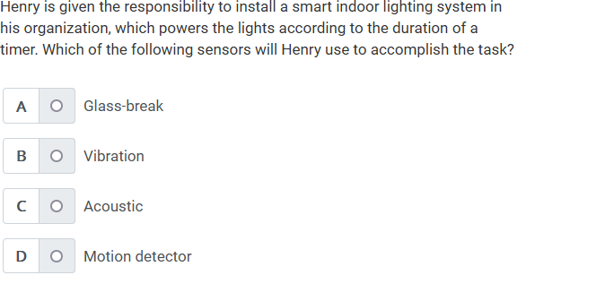 Henry is given the responsibility to install a smart indoor lighting system in
his organization, which powers the lights according to the duration of a
timer. Which of the following sensors will Henry use to accomplish the task?
A
B
O Glass-break
D
O Vibration
с O Acoustic
Motion detector