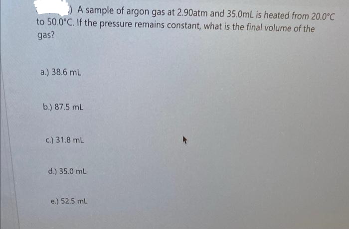 A sample of argon gas at 2.90atm and 35.0mL is heated from 20.0°C
to 50.0°C. If the pressure remains constant, what is the final volume of the
gas?
a.) 38.6 mL
b.) 87.5 mL
c.) 31.8 mL
d.) 35.0 mL
e.) 52.5 mL
