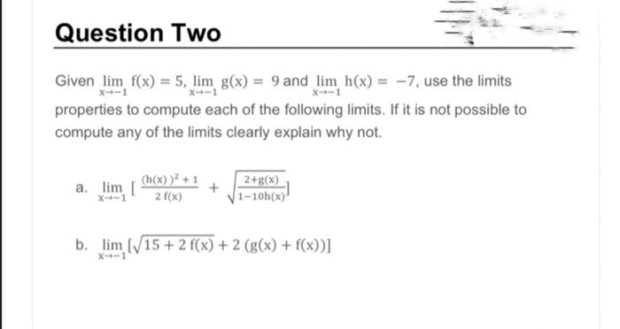 Question Two
Given lim f(x) = 5, lim g(x) = 9 and lim h(x) = -7, use the limits
X--1
X--1
properties to compute each of the following limits. If it is not possible to
compute any of the limits clearly explain why not.
a. lim [
X--1
(h(x))²+1
2 f(x)
+
2+g(x)
1-10h(x)
b. lim [√15 + 2 f(x) + 2 (g(x) + f(x))]
X--1