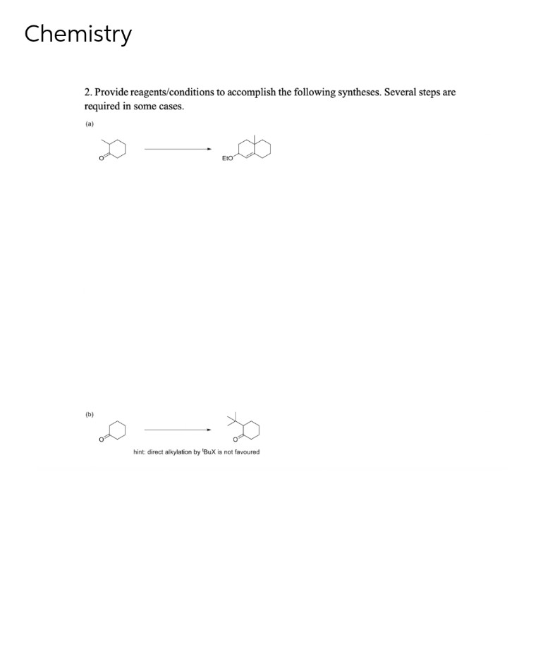 Chemistry
2. Provide reagents/conditions to accomplish the following syntheses. Several steps are
required in some cases.
(a)
EtO
(b)
hint: direct alkylation by 'BuX is not favoured
