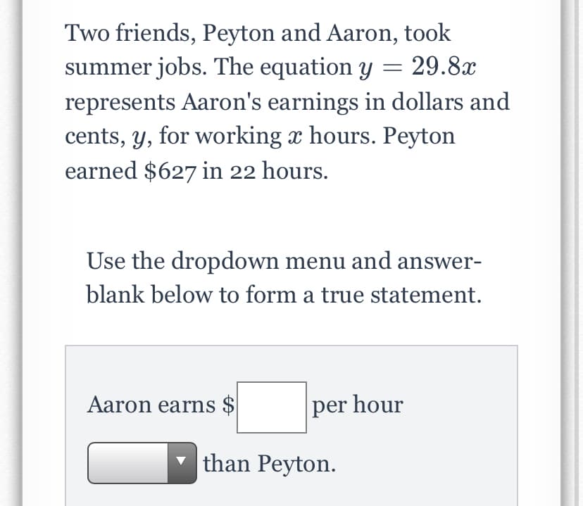 Two friends, Peyton and Aaron, took
summer jobs. The equation y = 29.8x
represents Aaron's earnings in dollars and
cents, y, for working x hours. Peyton
earned $627 in 22 hours.
Use the dropdown menu and answer-
blank below to form a true statement.
Aaron earns $
per hour
than Peyton.
