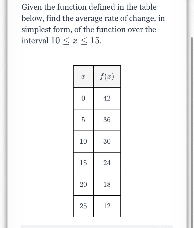 Given the function defined in the table
below, find the average rate of change, in
simplest form, of the function over the
interval 10 < x < 15.
f(x)
42
5
36
10
30
15
24
18
25
12
20
