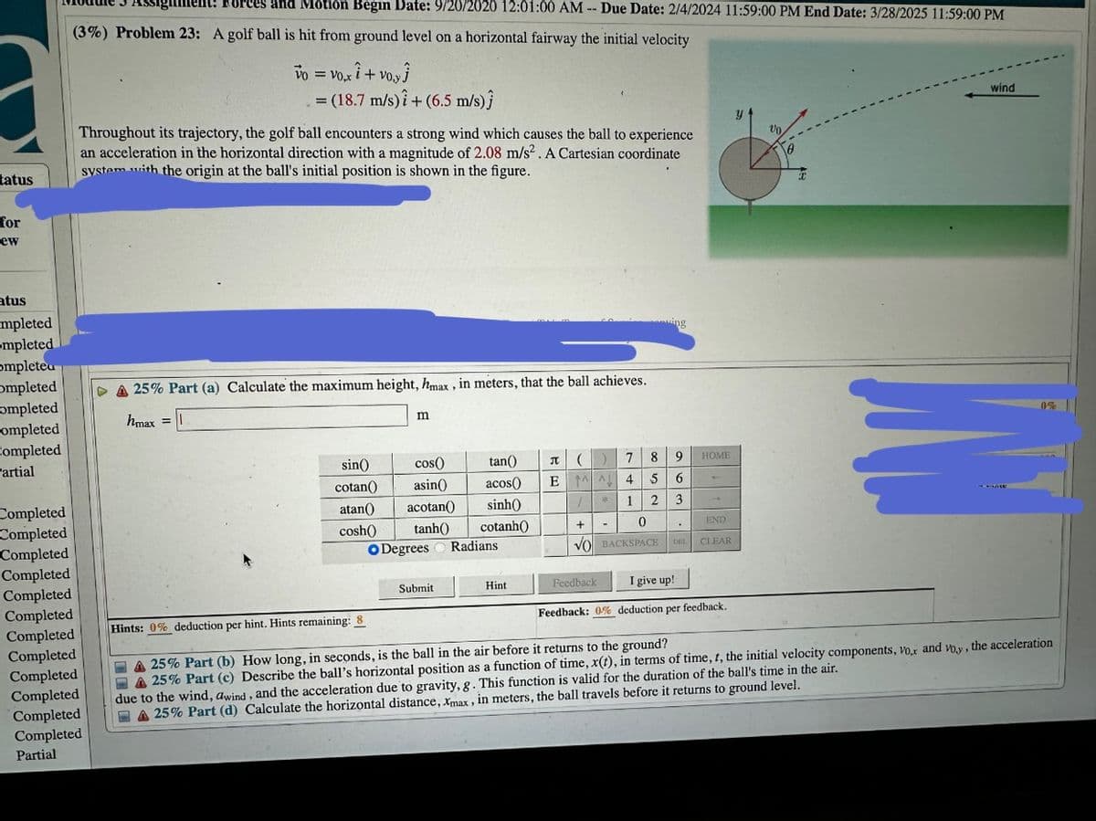 tatus
for
ew
atus
mpleted
mpleted
ompleted
ompleted
completed
ompleted
Completed
artial
Completed
Completed
Completed
Completed
Completed
Completed
Completed
Tent! Forces and Motion Begin Date: 9/20/2020 12:01:00 AM - Due Date: 2/4/2024 11:59:00 PM End Date: 3/28/2025 11:59:00 PM
(3%) Problem 23: A golf ball is hit from ground level on a horizontal fairway the initial velocity
Vo = vo.xi + voy
Completed
Completed
Completed
Completed
Completed
Partial
= (18.7 m/s)i + (6.5 m/s)Ĵ
Throughout its trajectory, the golf ball encounters a strong wind which causes the ball to experience
an acceleration in the horizontal direction with a magnitude of 2.08 m/s². A Cartesian coordinate
system with the origin at the ball's initial position is shown in the figure.
DA 25% Part (a) Calculate the maximum height, max, in meters, that the ball achieves.
hmax = ||
m
cos()
asin()
sin()
cotan()
atan() acotan()
tanh()
cosh()
O Degrees
Submit
tan()
acos()
sinh()
cotanh())
Radians.
Hint
П
()
7 8
9
E A 4 5 6
1
2 3
1
+
0
VO BACKSPACE
*
Feedback
ing
-
DEL
Vo
2
HOME
END
CLEAR
I give up!
Feedback: 0% deduction per feedback.
0
T
wind
IN
JAW
Hints: 0% deduction per hint. Hints remaining: 8
A 25% Part (b) How long, in seconds, is the ball in the air before it returns to the ground?
A 25% Part (c) Describe the ball's horizontal position as a function of time, x(t), in terms of time, t, the initial velocity components, Vox and voy, the acceleration
due to the wind, awind, and the acceleration due to gravity, g. This function is valid for the duration of the ball's time in the air.
25% Part (d) Calculate the horizontal distance, Xmax, in meters, the ball travels before it returns to ground level.