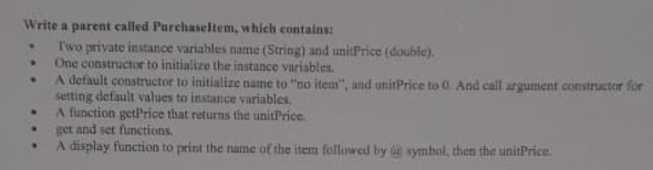 Write a parent called Purchaseltem, which contains:
Two private instance variables name (String) and unitPrice (double).
One constructor to initialize the instance variables.
A default constructor to initialize name to "no ite", and unitPrice to 0 And call argument constructor for
setting default values to instance variables.
A function getPrice that returns the unitPrice.
get and set functions.
A display function to print the name of the item followed by symbol, then the unitPrice.

