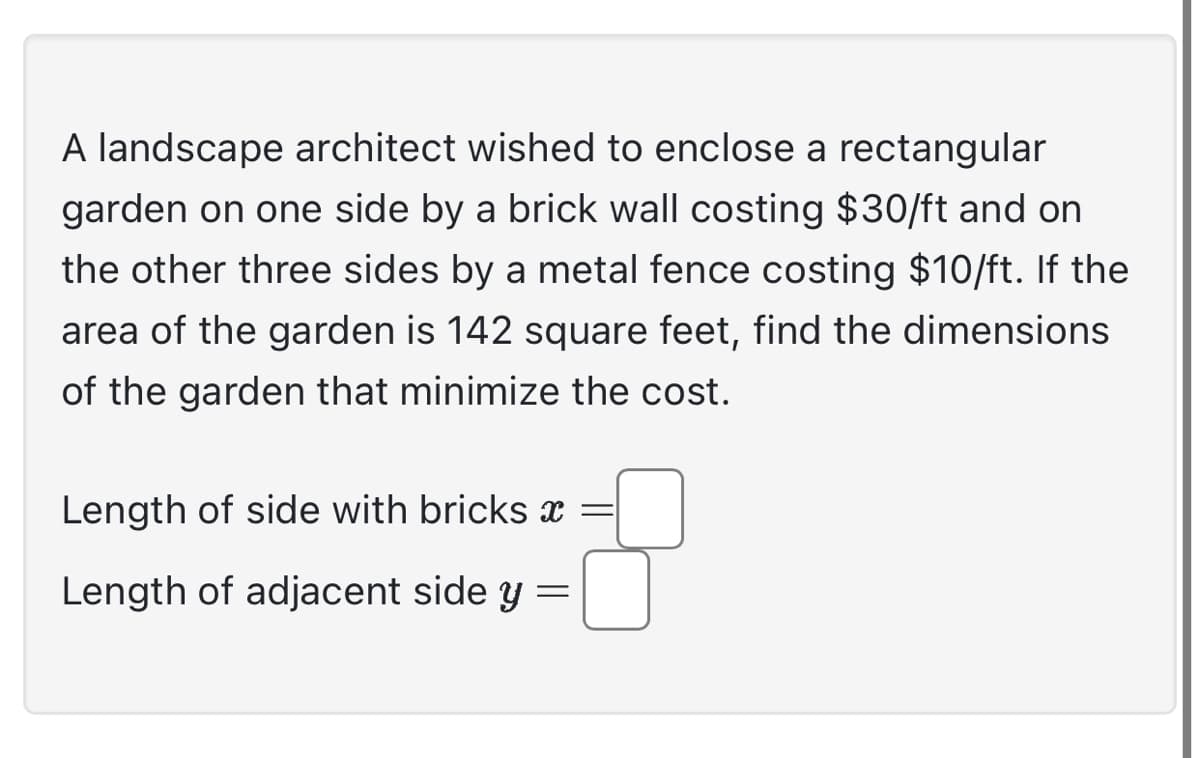 A landscape architect wished to enclose a rectangular
garden on one side by a brick wall costing $30/ft and on
the other three sides by a metal fence costing $10/ft. If the
area of the garden is 142 square feet, find the dimensions
of the garden that minimize the cost.
Length of side with bricks x
Length of adjacent side y
=
