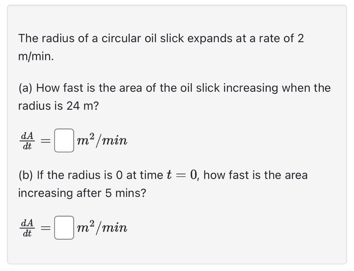 The radius of a circular oil slick expands at a rate of 2
m/min.
(a) How fast is the area of the oil slick increasing when the
radius is 24 m?
dA = m²/min
dt.
(b) If the radius is 0 at time t = 0, how fast is the area
increasing after 5 mins?
d4 = m²/min
dA
dt