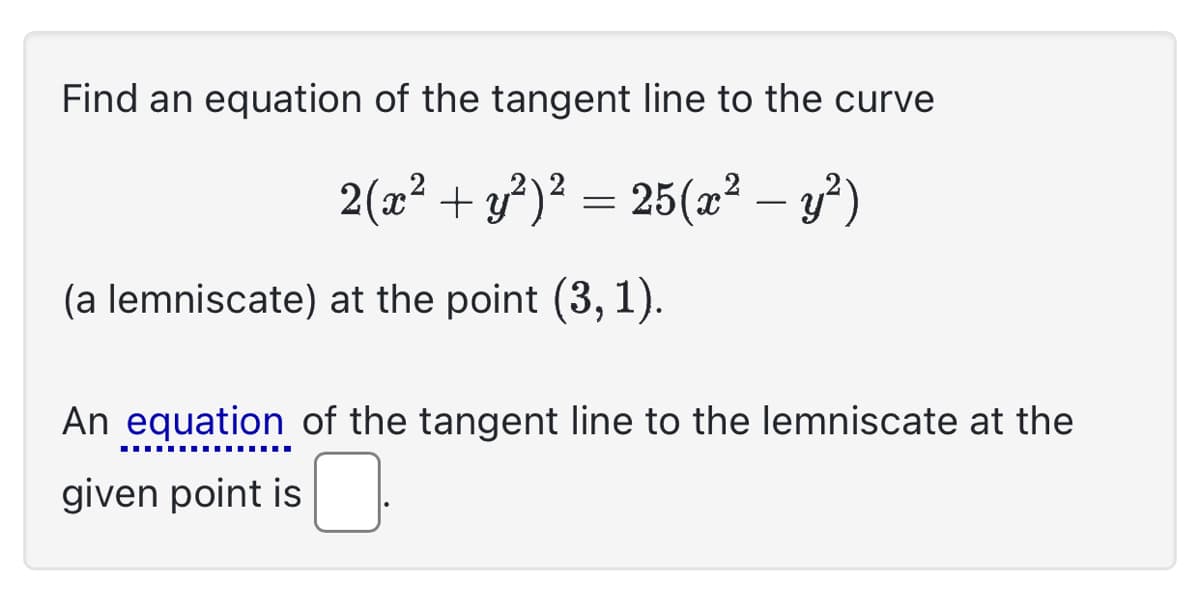 Find an equation of the tangent line to the curve
2(x² + y²)² = 25(x² − y²)
(a lemniscate) at the point (3, 1).
An equation of the tangent line to the lemniscate at the
‒‒‒‒‒‒‒‒‒‒‒‒‒‒‒
given point is