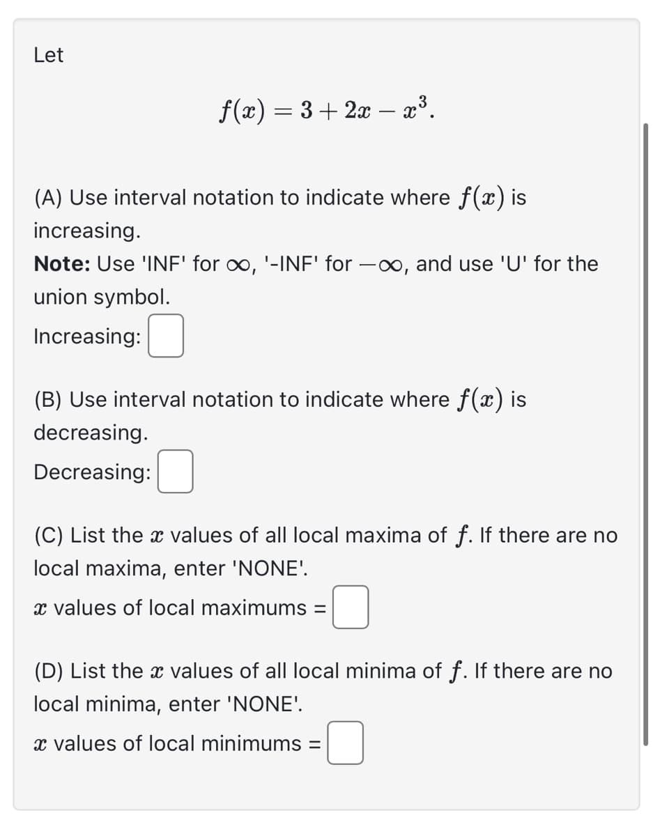 Let
f(x) = 3+2x − x³.
(A) Use interval notation to indicate where f(x) is
increasing.
Note: Use 'INF' for ∞, '-INF' for -∞, and use 'U' for the
union symbol.
Increasing:
(B) Use interval notation to indicate where f(x) is
decreasing.
Decreasing:
(C) List the values of all local maxima of f. If there are no
local maxima, enter 'NONE'.
x values of local maximums =
(D) List the values of all local minima of f. If there are no
local minima, enter 'NONE'.
x values of local minimums =