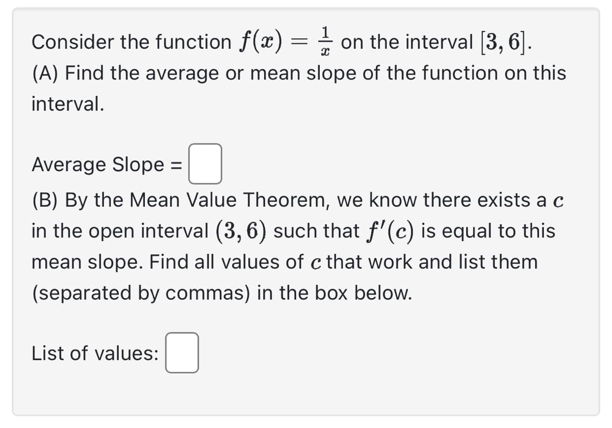 Consider the function f(x) == on the interval [3, 6].
(A) Find the average or mean slope of the function on this
interval.
Average Slope =
(B) By the Mean Value Theorem, we know there exists a c
in the open interval (3,6) such that ƒ'(c) is equal to this
mean slope. Find all values of c that work and list them
(separated by commas) in the box below.
List of values: