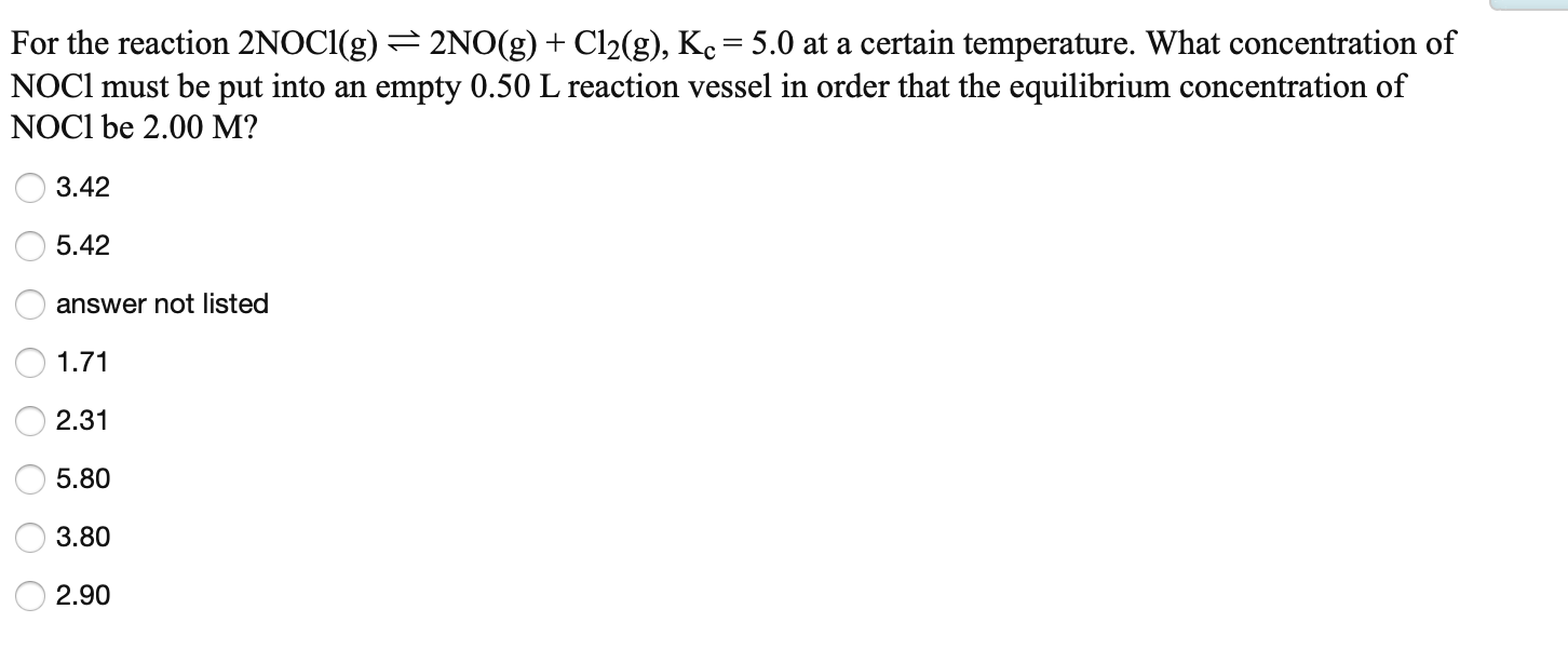 For the reaction 2NOCI(g) =2NO(g) + Cl2(g), Ke = 5.0 at a certain temperature. What concentration of
NOC1 must be put into an empty 0.50 L reaction vessel in order that the equilibrium concentration of
NOCI be 2.00 M?
O 3.42
O 5.42
answer not listed
1.71
2.31
5.80
3.80
2.90
