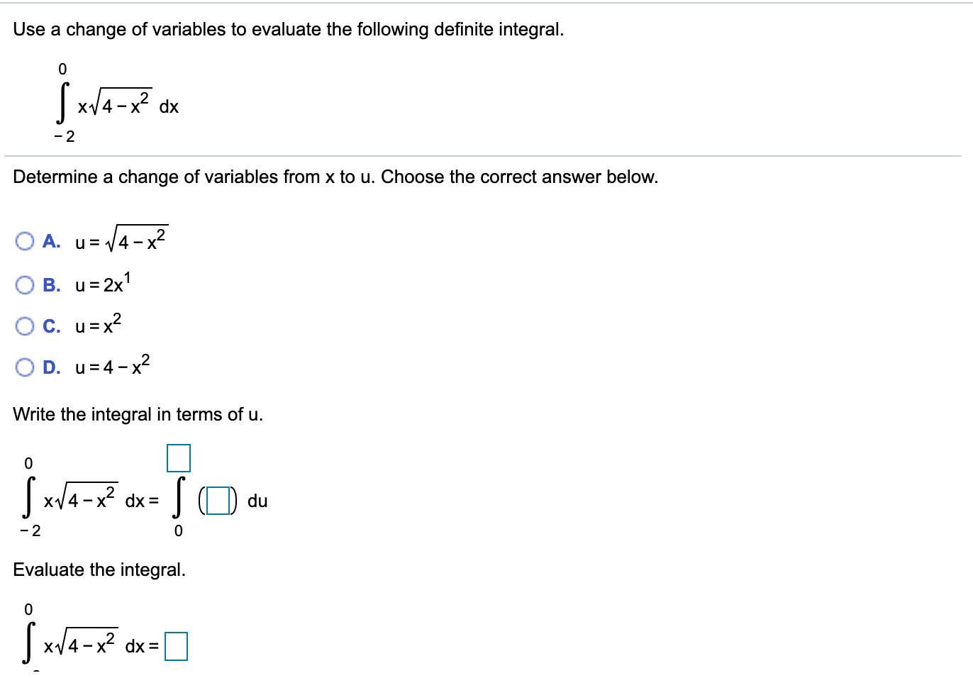 Use a change of variables to evaluate the following definite integral.
|x/4-x? dx
- 2
Determine a change of variables from x to u. Choose the correct answer below.
O A. u= 4-x
B. u=2x1
OC. u=x?
D. u=4- x2
Write the integral in terms of u.
|x/4-x dx=
SO du
- 2
Evaluate the integral.
| x/4-x? dx=
