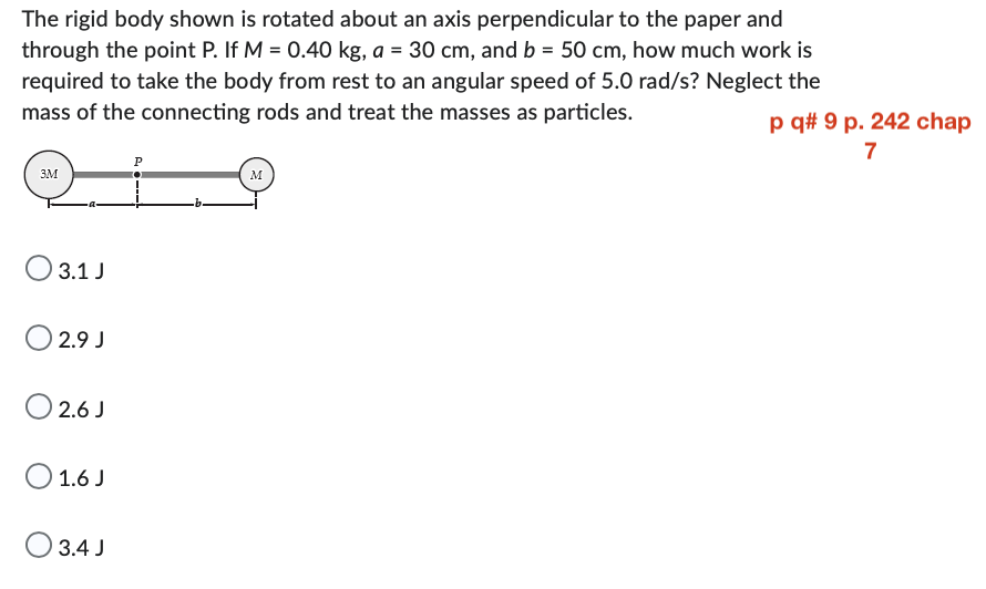The rigid body shown is rotated about an axis perpendicular to the paper and
through the point P. If M = 0.40 kg, a = 30 cm, and b = 50 cm, how much work is
required to take the body from rest to an angular speed of 5.0 rad/s? Neglect the
mass of the connecting rods and treat the masses as particles.
3M
3.1 J
02.9 J
02.6J
O 1.6 J
3.4 J
P
M
p q# 9 p. 242 chap
7