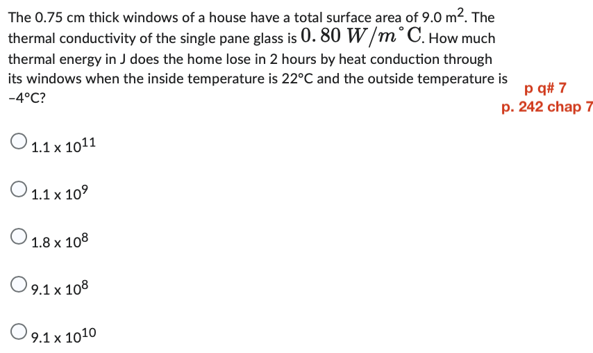 The 0.75 cm thick windows of a house have a total surface area of 9.0 m². The
thermal conductivity of the single pane glass is 0. 80 W/m° C. How much
thermal energy in J does the home lose in 2 hours by heat conduction through
its windows when the inside temperature is 22°C and the outside temperature is
-4°C?
1.1 x 1011
O 1.1 x 10⁹
O 1.8 x 108
O 9.1 x 108
9.1 x 1010
p q# 7
p. 242 chap 7