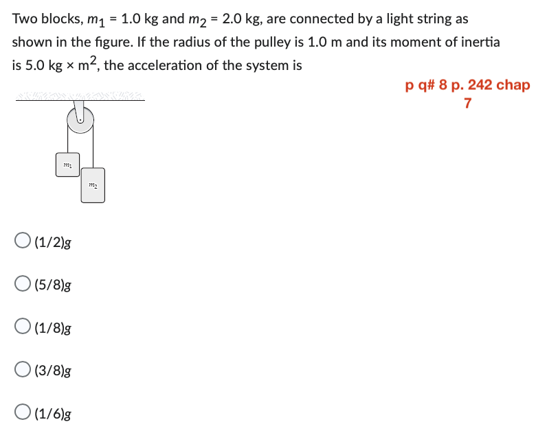 Two blocks, m₁ = 1.0 kg and m₂ = 2.0 kg, are connected by a light string as
shown in the figure. If the radius of the pulley is 1.0 m and its moment of inertia
is 5.0 kg x m², the acceleration of the system is
7711
O (1/2)g
0(5/8)g
O (1/8)g
(3/8)g
(1/6)g
1902
p q# 8 p. 242 chap
7