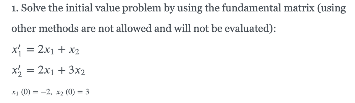 1. Solve the initial value problem by using the fundamental matrix (using
other methods are not allowed and will not be evaluated):
x = 2x1 + x2
x, = 2x1 + 3x2
x1 (0) = -2, x2 (0) = 3
