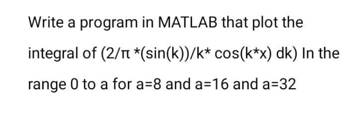 Write a program in MATLAB that plot the
integral of (2/T *(sin(k))/k* cos(k*x) dk) In the
range 0 to a for a=8 and a=16 and a=32

