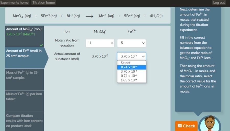 Experiments home Titration home
Log out
Next, determine the
amount of Fe2+, in
MnO4-(aq) + 5Fe2+(aq) + 8H*(aq) → Mn2+(aq) + 5FE3+(aq) + 4H20(1)
moles, that reacted
Amount of Mno, (mol):
3.70 x 10-5 (Mno+)
during the titration
experiment.
lon
Mn04
Fe2+
Fill in the correct
Molar ratio from
numbers from the
equation
balanced equation to
Amount of Fe2+ (mol) in
25 cm' sample:
Actual amount of
substance (mol)
get the molar ratio of
MnO, and Fe2+ ions.
3.70 x 10-5
3.70 x 10-5
Select
0.74 x 10
3.70 x 10-
Then using the amount
of MnO4", in moles, and
Mass of Fe+ (g) in 25
cm sample:
0.74 x 10-4
the molar ratio, select
1.85 x 10-4
the correct value for the
amount of Fe?+ ions, in
moles.
Mass of Fe+ (g) per iron
tablet:
Compare titration
results with iron content
on product label:
Check
