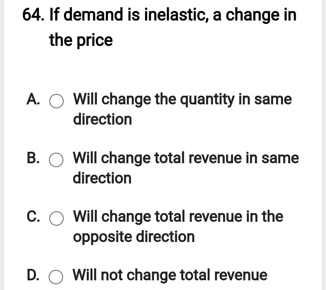64. If demand is inelastic, a change in
the price
A. O Will change the quantity in same
direction
B. O Will change total revenue in same
direction
C. O Will change total revenue in the
opposite direction
D. O Will not change total revenue
