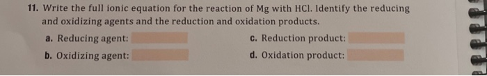 11. Write the full ionic equation for the reaction of Mg with HCl. Identify the reducing
and oxidizing agents and the reduction and oxidation products.
a. Reducing agent:
c. Reduction product:
b. Oxidizing agent:
d. Oxidation product:
