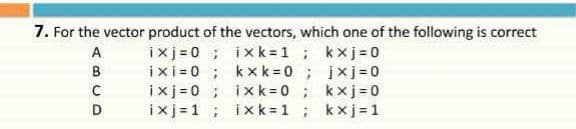 7. For the vector product of the vectors, which one of the following is correct
ixj=0 ; ix k = 1; kxj=0
ixi=0 ; kxk = 0; jxj=0
ixj =0 ; ixk=0; kxj 0
ixj = 1 ; ixk = 1; kxj = 1
A
B
D.
