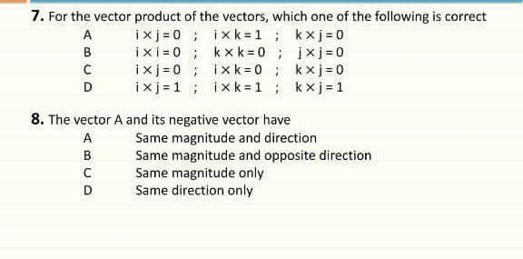 7. For the vector product of the vectors, which one of the following is correct
ixj = 0 ; ixk = 1; kxj=0
ixi = 0 ; kxk= 0; jxj=0
ixj =0 ; ixk = 0 ; kxj=0
ixj =1 ; ixk = 1 ; kxj=1
A
B
D
8. The vector A and its negative vector have
Same magnitude and direction
Same magnitude and opposite direction
Same magnitude only
Same direction only
D
ABC
