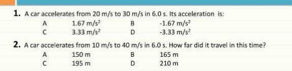 1. A car accelerates from 20 m/s to 30 m/s in 6.0 s. Its acceleration is:
1.67 m/s
3.33 m/s?
-1.67 m/s
-3.33 m/s
A
B
D
2. A car accelerates from 10 m/s to 40 m/s in 6.0 s. How far did it travel in this time?
A
150 m
165 m
195 m
D
210 m
