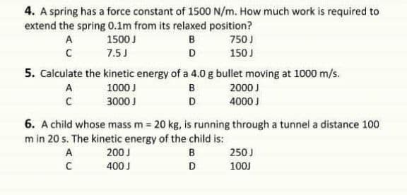 4. A spring has a force constant of 1500 N/m. How much work is required to
extend the spring 0.1m from its relaxed position?
A
1500 J
B
750 J
7.5J
D
150 J
5. Calculate the kinetic energy of a 4.0 g bullet moving at 1000 m/s.
A
1000 J
B
2000 J
3000 J
D
4000 J
6. A child whose mass m = 20 kg, is running through a tunnel a distance 100
m in 20 s. The kinetic energy of the child is:
A
200 J
250 J
400 J
D
100J
