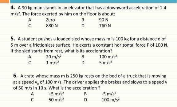 4. A 90 kg man stands in an elevator that has a downward acceleration of 1.4
m/s?. The force exerted by him on the floor is about:
A
Zero
в
90 N
880 N
D
760 N
5. A student pushes a loaded sled whose mass m is 100 kg for a distance d of
5 m over a frictionless surface. He exerts a constant horizontal force F of 100 N.
If the sled starts from rest, what is its acceleration?
20 m/s?
1 m/s?
A
B
100 m/s
D
5 m/s?
6. A crate whose mass m is 250 kg rests on the bed of a truck that is moving
at a speed v, of 100 m/s. The driver applies the brakes and slows to a speed v
of 50 m/s in 10 s. What is the acceleration ?
+5 m/s?
50 m/s?
-5 m/s?
100 m/s?
A
B
D
