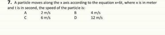 7. A particle moves along the x axis according to the equation x=6t, where x is in meter
and t is in second, the speed of the particle is:
2 m/s
6 m/s
4 m/s
12 m/s
A
B
D
