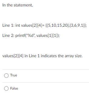 In the statement,
Line 1: int values[2][4]= {{5,10,15,20},{3,6,9,1}};
Line 2: printf("%d", values[1][1]);
values[2][4] in Line 1 indicates the array size.
True
O False
