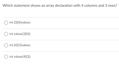 Which statement shows an array declaration with 4 columns and 3 rows?
int [3](4]values;
int values[3][4]:
int [4][3]values;
O int values[4][3];
