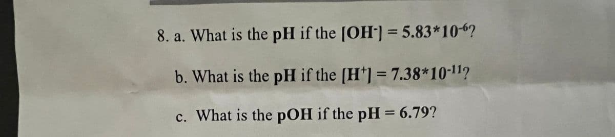 8. a. What is the pH if the [OH-] = 5.83*10-6?
b. What is the pH if the [H] = 7.38*10-11?
c. What is the pOH if the pH = 6.79?