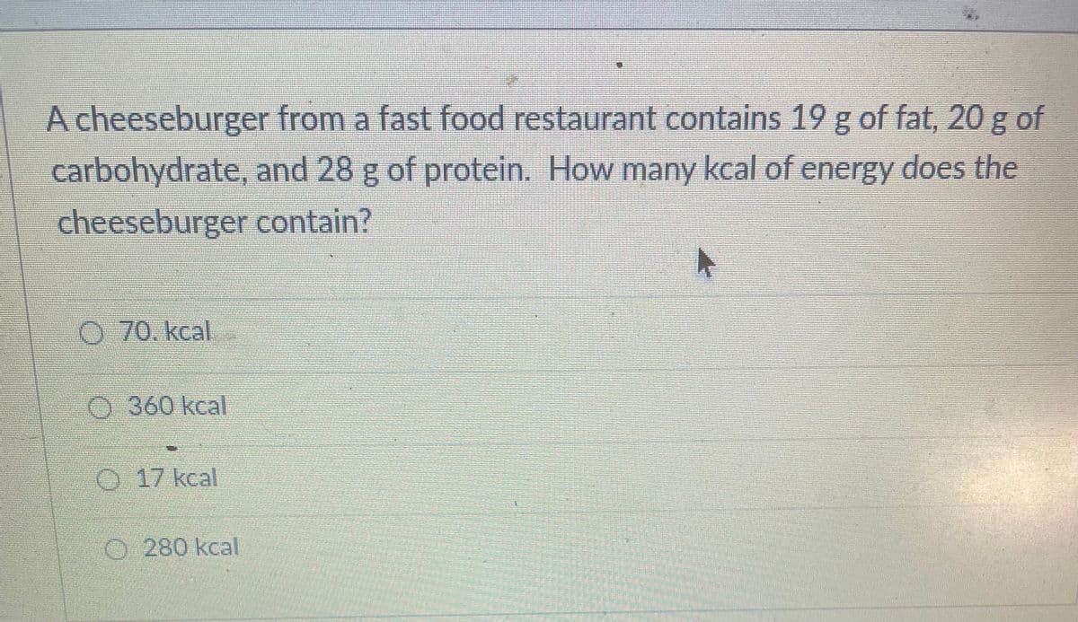 A cheeseburger from a fast food restaurant contains 19 g of fat, 20 g of
carbohydrate, and 28 g of protein. How many kcal of energy does the
cheeseburger contain?
70. kcal.
0360 kcal
O 17 kcal
O 280 kcal
