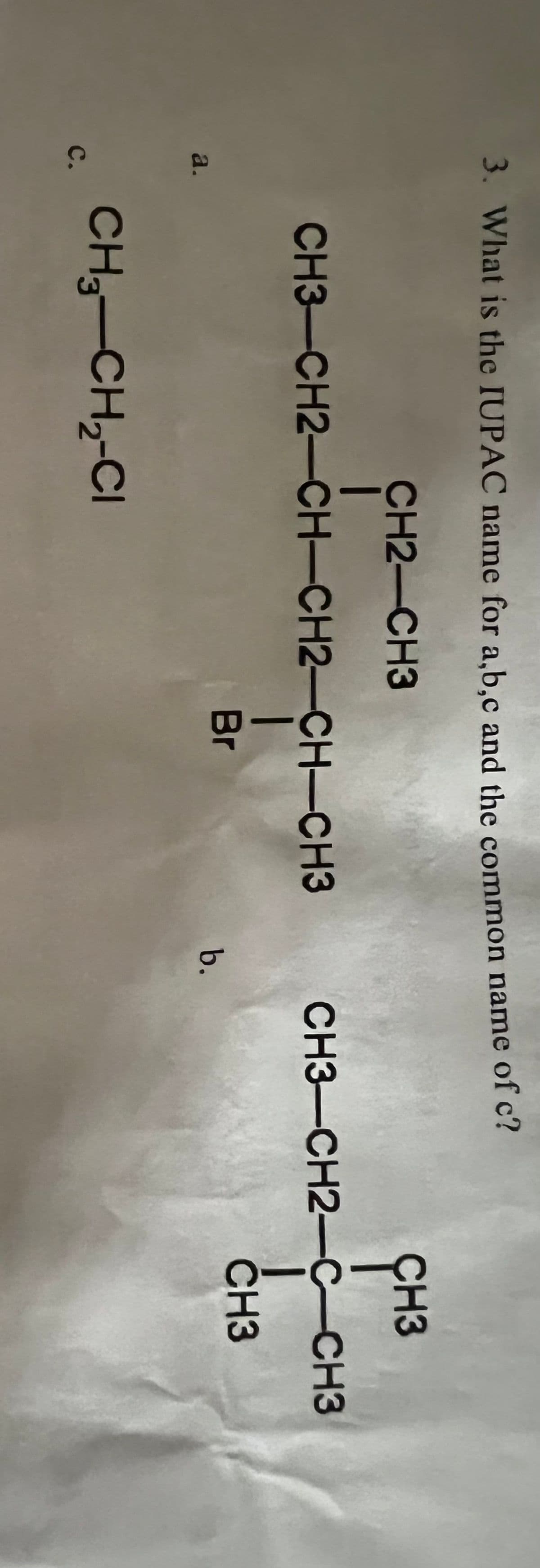 3. What is the IUPAC name for a,b.c and the common name of c?
CH2-CH3
ÇH3
CH3-CH2-CH-CH2-CH-CH3
CH3-CH2-C-CH3
Br
CH3
a.
b.
CH3-CH,-CI
с.
