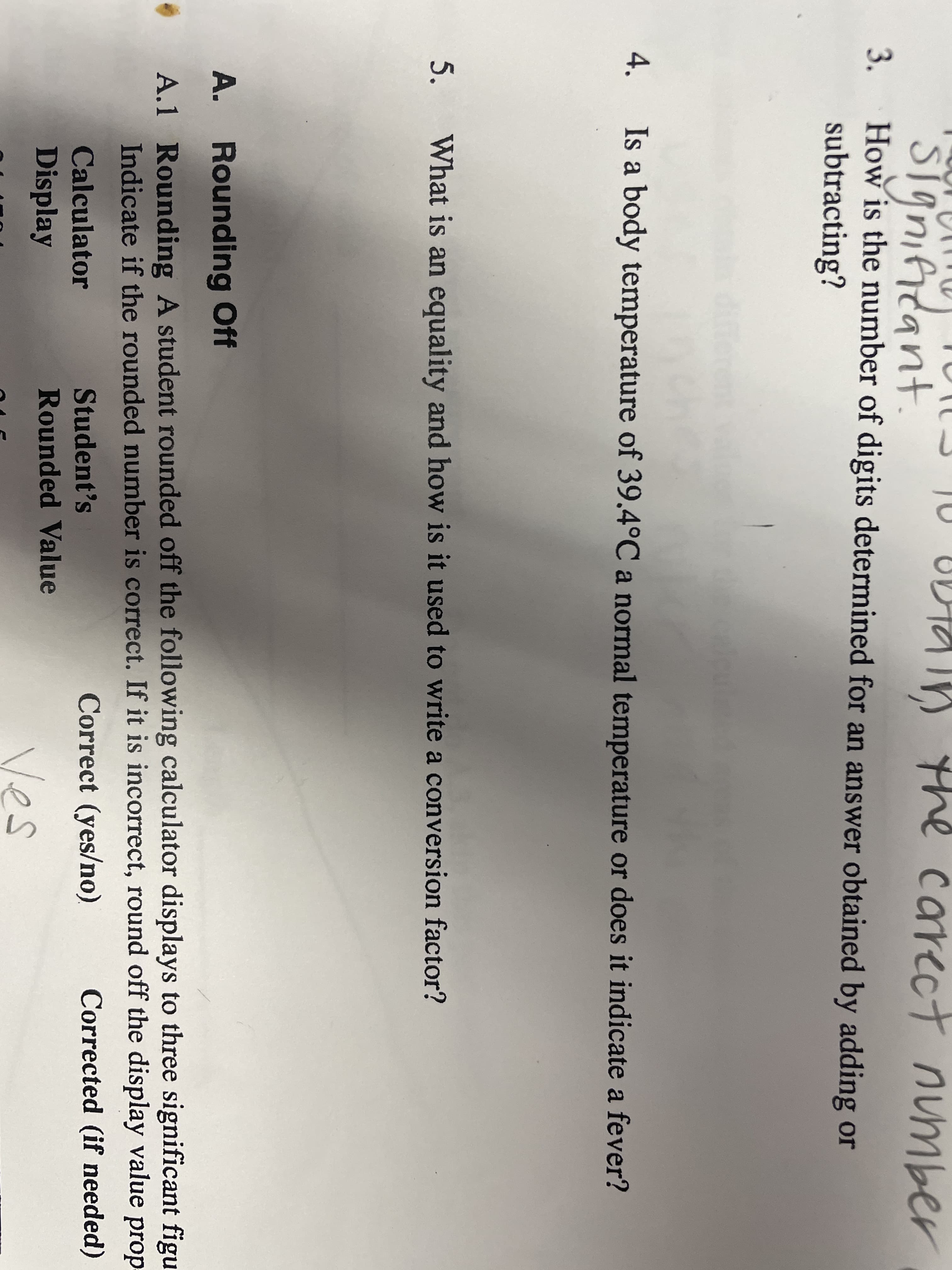 the carect number
STanificant
How is the number of digits determined for an answer obtained by adding or
subtracting?
3.
differer
Is a body temperature of 39.4°C a normal temperature or does it indicate a fever?
5.
What is an equality and how is it used to write a conversion factor?
A. Rounding Off
A.1 Rounding A student rounded off the following calculator displays to three significant figu
Indicate if the rounded number is correct. If it is incorrect, round off the display value prop
Calculator
Student's
Correct (yes/no).
Corrected (if needed)
Display
Rounded Value
Ves
4.
