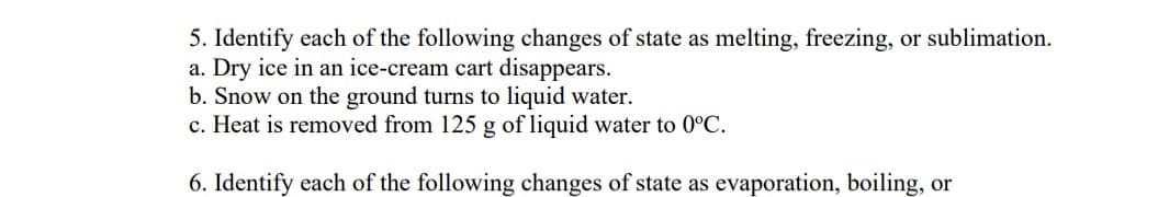 5. Identify each of the following changes of state as melting, freezing, or sublimation.
a. Dry ice in an ice-cream cart disappears.
b. Snow on the ground turns to liquid water.
c. Heat is removed from 125 g of liquid water to 0°C.
6. Identify each of the following changes of state as evaporation, boiling, or
