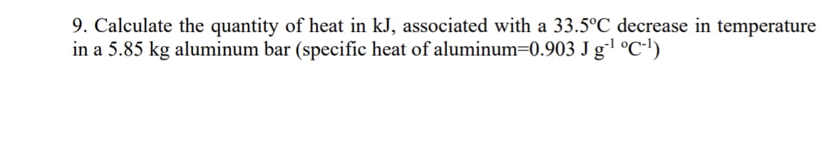 9. Calculate the quantity of heat in kJ, associated with a 33.5°C decrease in temperature
in a 5.85 kg aluminum bar (specific heat of aluminum=0.903 J g °C•!)
