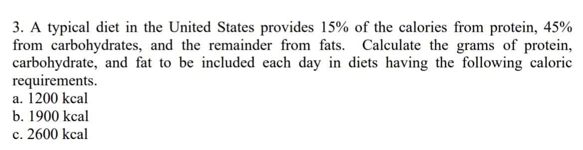 3. A typical diet in the United States provides 15% of the calories from protein, 45%
from carbohydrates, and the remainder from fats. Calculate the grams of protein,
carbohydrate, and fat to be included each day in diets having the following caloric
requirements.
a. 1200 kcal
b. 1900 kcal
c. 2600 kcal
