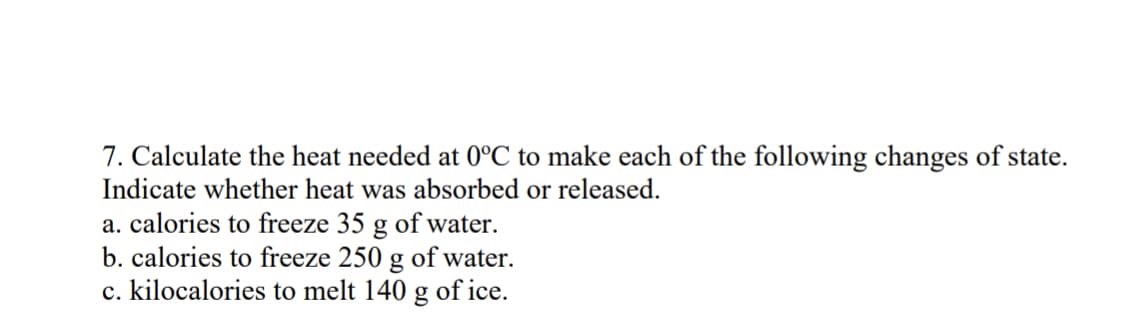 7. Calculate the heat needed at 0°C to make each of the following changes of state.
Indicate whether heat was absorbed or released.
a. calories to freeze 35 g of water.
b. calories to freeze 250 g of water.
c. kilocalories to melt 140 g of ice.
