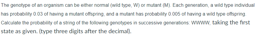 The genotype of an organism can be either normal (wild type, W) or mutant (M). Each generation, a wild type individual
has probability 0.03 of having a mutant offspring, and a mutant has probability 0.005 of having a wild type offspring.
Calculate the probability of a string of the following genotypes in successive generations: WWWW, taking the first
state as given. (type three digits after the decimal).