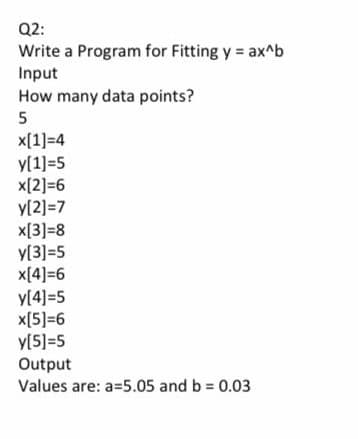 Q2:
Write a Program for Fitting y = ax^b
Input
How many data points?
5
x[1]=4
y[1]=5
x[2]=6
y[2]=7
х[3]-8
y[3]=5
x[4]=6
y[4]=5
x[5]=6
y[5]=5
Output
Values are: a=5.05 and b = 0.03
