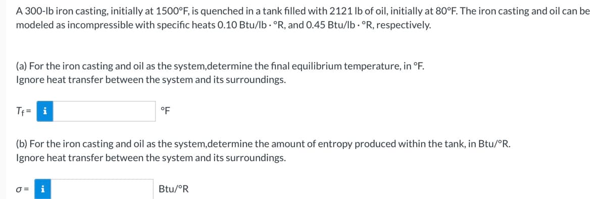 A 300-lb iron casting, initially at 1500°F, is quenched in a tank filled with 2121 lb of oil, initially at 80°F. The iron casting and oil can be
modeled as incompressible with specific heats 0.10 Btu/lb · °R, and 0.45 Btu/lb · °R, respectively.
(a) For the iron casting and oil as the system,determine the final equilibrium temperature, in °F.
Ignore heat transfer between the system and its surroundings.
Tf = i
°F
(b) For the iron casting and oil as the system,determine the amount of entropy produced within the tank, in Btu/°R.
Ignore heat transfer between the system and its surroundings.
O =
i
Btu/°R
