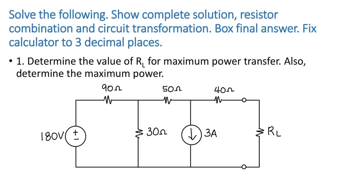 Solve the following. Show complete solution, resistor
combination and circuit transformation. Box final answer. Fix
calculator to 3 decimal places.
1. Determine the value of R, for maximum power transfer. Also,
determine the maximum power.
902
30n
)3A
ЗА
RL
+ 1
