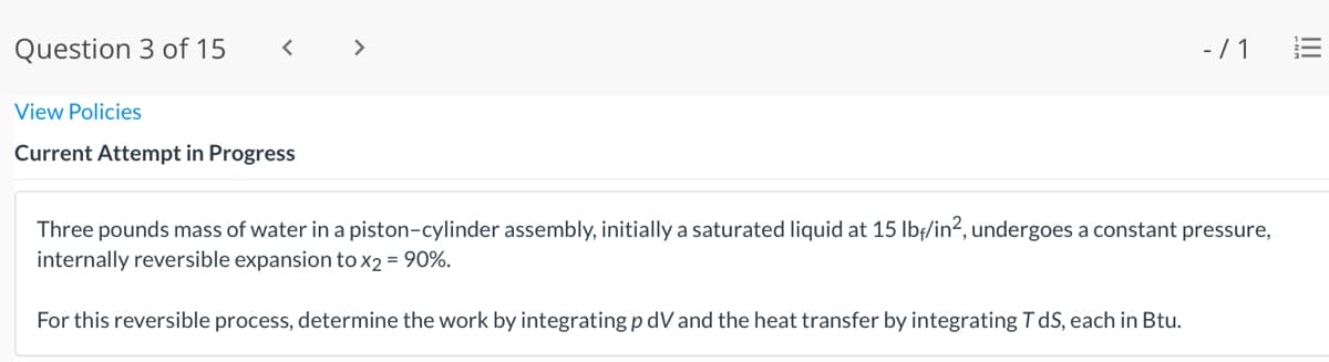 Question 3 of 15
< >
-/ 1
View Policies
Current Attempt in Progress
Three pounds mass of water in a piston-cylinder assembly, initially a saturated liquid at 15 lbf/in?, undergoes a constant pressure,
internally reversible expansion tox2 = 90%.
For this reversible process, determine the work by integrating p dV and the heat transfer by integrating T dS, each in Btu.
II
