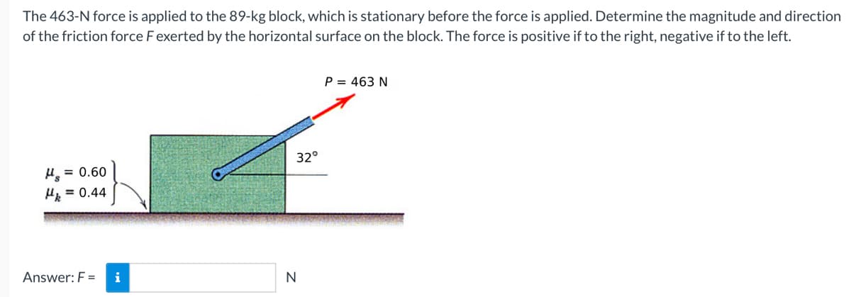 The 463-N force is applied to the 89-kg block, which is stationary before the force is applied. Determine the magnitude and direction
of the friction force F exerted by the horizontal surface on the block. The force is positive if to the right, negative if to the left.
P = 463 N
32°
H = 0.60
H = 0.44
Answer: F =
i
N
