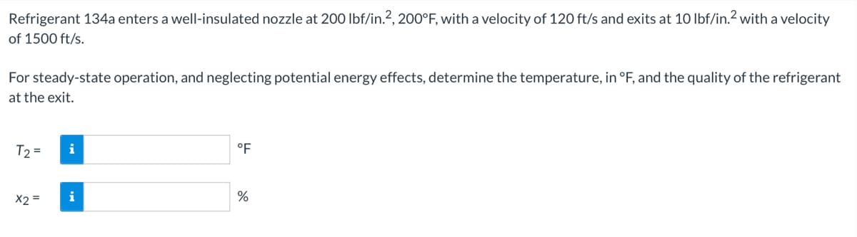 Refrigerant 134a enters a well-insulated nozzle at 200 lbf/in.?, 200°F, with a velocity of 120 ft/s and exits at 10 lbf/in.? with a velocity
of 1500 ft/s.
For steady-state operation, and neglecting potential energy effects, determine the temperature, in °F, and the quality of the refrigerant
at the exit.
T2 =
i
°F
X2 =
i
