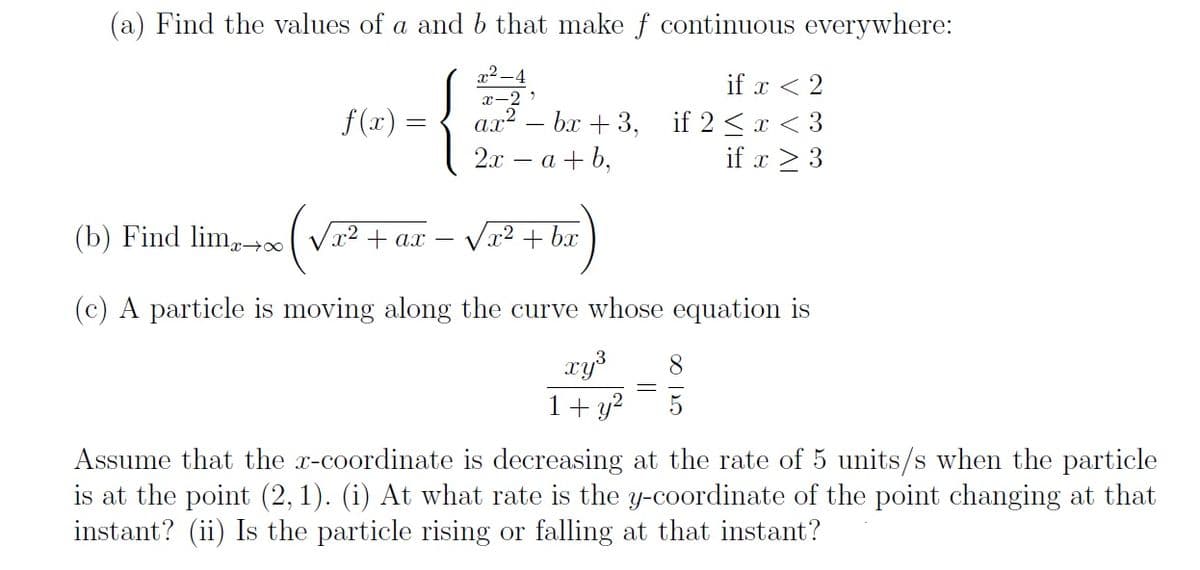 (a) Find the values of a and b that make f continuous everywhere:
x2 -4
-
if x < 2
ax? – bx + 3, if 2 <x < 3
if x > 3
x-2
f(x) =
2л — а + b,
(b) Find lim, Vx2 + ax – Vx? + bx
(c) A particle is moving along the curve whose equation is
xys
1+ y?
8.
5
Assume that the x-coordinate is decreasing at the rate of 5 units/s when the particle
is at the point (2, 1). (i) At what rate is the y-coordinate of the point changing at that
instant? (ii) Is the particle rising or falling at that instant?
