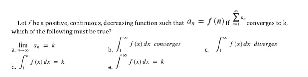 An
Let f be a positive, continuous, decreasing function such that an = f (n) If A
which of the following must be true?
%3D
n=1
converges to k,
00
lim a, = k
a. n-00
f (x) dx converges
f (x) dx diverges
b.
С.
f (x) dx = k
f (x) dx = k
d.
е.
