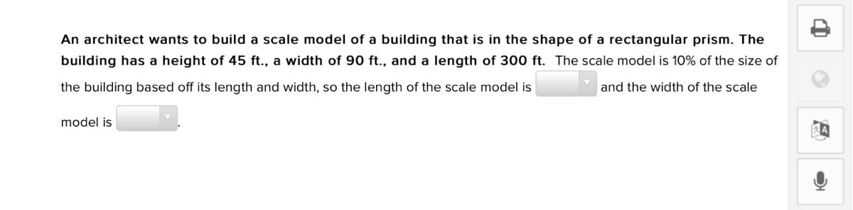 An architect wants to build a scale model of a building that is in the shape of a rectangular prism. The
building has a height of 45 ft., a width of 90 ft., and a length of 300 ft. The scale model is 10% of the size of
the building based off its length and width, so the length of the scale model is
and the width of the scale
model is
